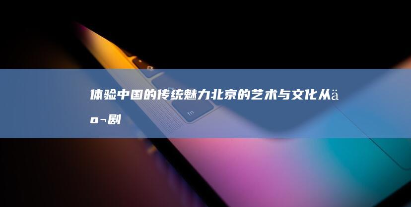 体验中国的传统魅力-北京的艺术与文化-从京剧到国画